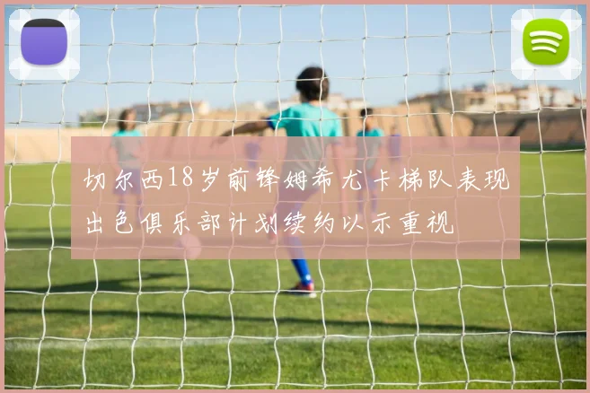 切尔西18岁前锋姆希尤卡梯队表现出色俱乐部计划续约以示重视