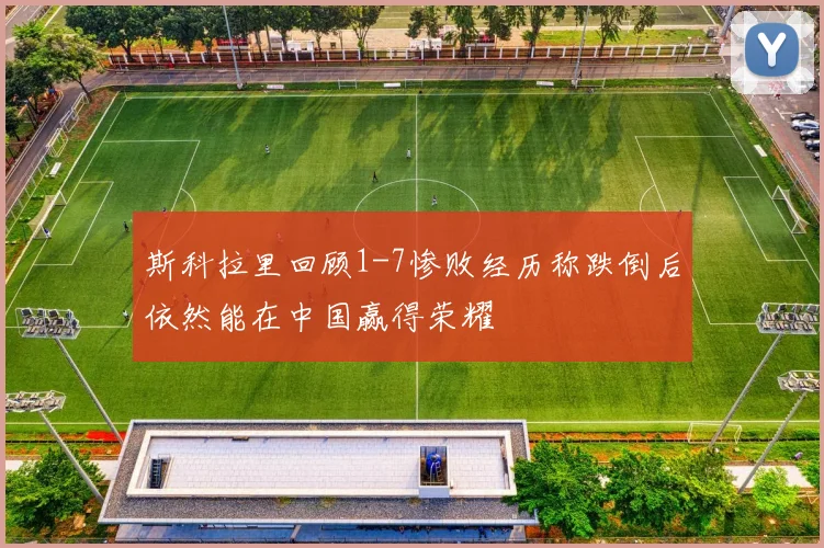 斯科拉里回顾1-7惨败经历称跌倒后依然能在中国赢得荣耀