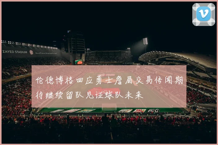 伦德博格回应勇士詹眉交易传闻期待继续留队见证球队未来
