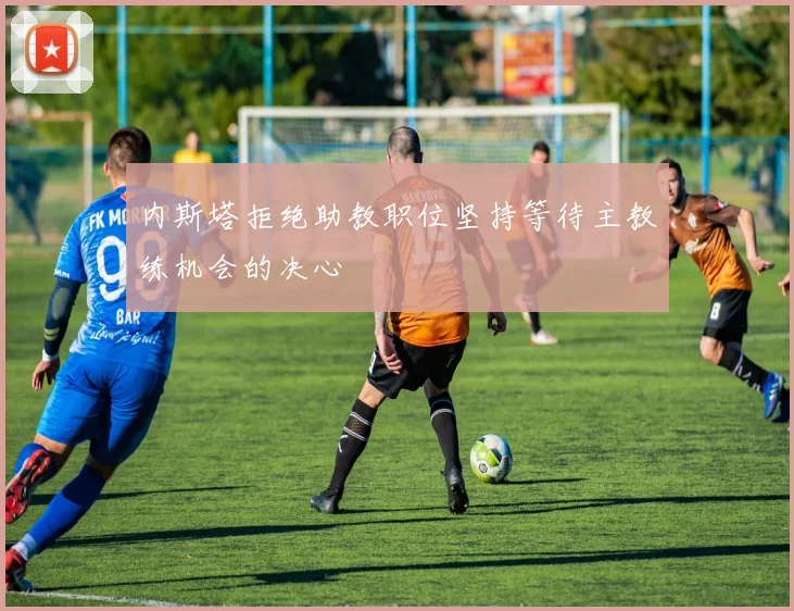 内斯塔拒绝助教职位坚持等待主教练机会的决心