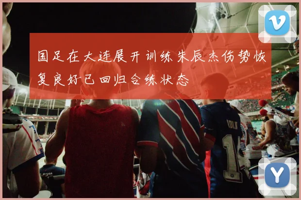 国足在大连展开训练朱辰杰伤势恢复良好已回归合练状态