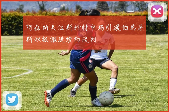 阿森纳关注斯科特中场引援伯恩茅斯积极推进续约谈判