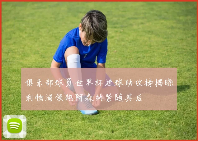 俱乐部球员世界杯进球助攻榜揭晓利物浦领跑阿森纳紧随其后