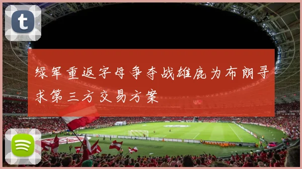 绿军重返字母争夺战雄鹿为布朗寻求第三方交易方案