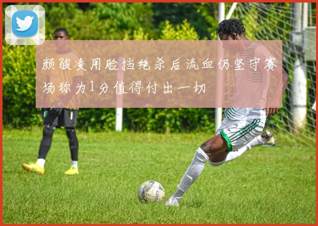 颜骏凌用脸挡绝杀后流血仍坚守赛场称为1分值得付出一切