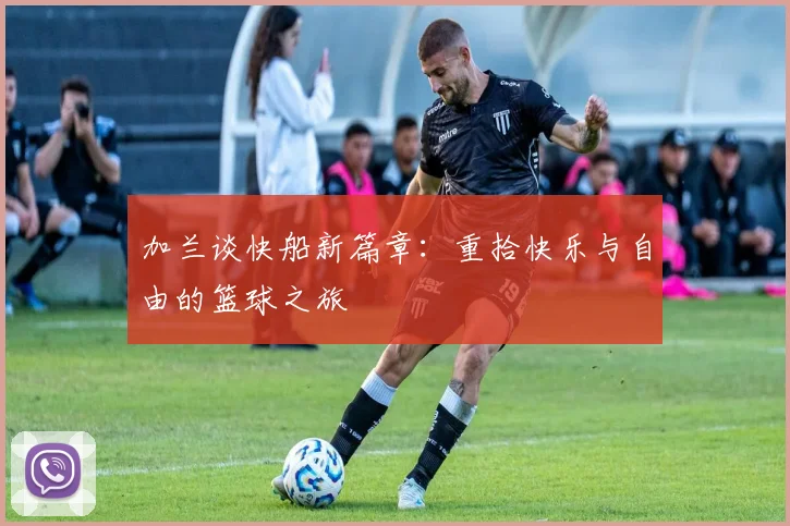 加兰谈快船新篇章：重拾快乐与自由的篮球之旅