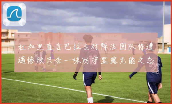 杜加里直言巴拉圭对阵法国队将遭遇惨败只会一味防守显露无能之态