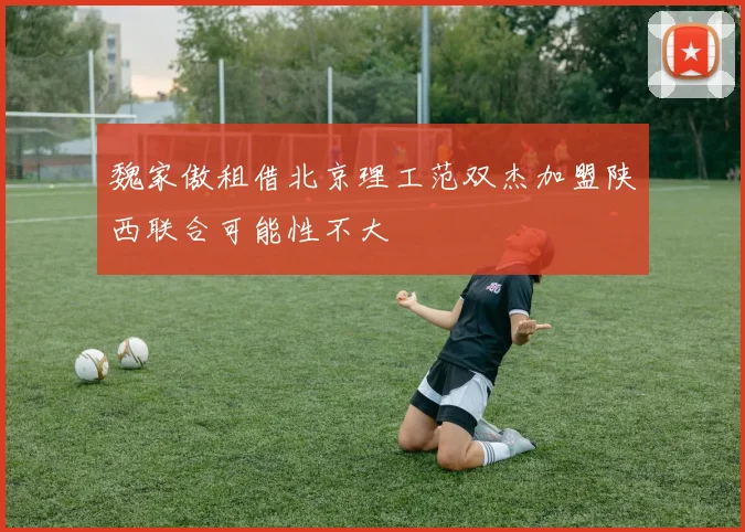 魏家傲租借北京理工范双杰加盟陕西联合可能性不大