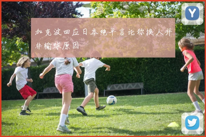 加克波回应日本绝平言论称换人并非输球原因