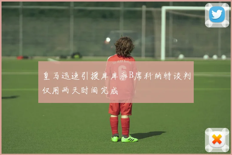 皇马迅速引援库库和B席科纳特谈判仅用两天时间完成