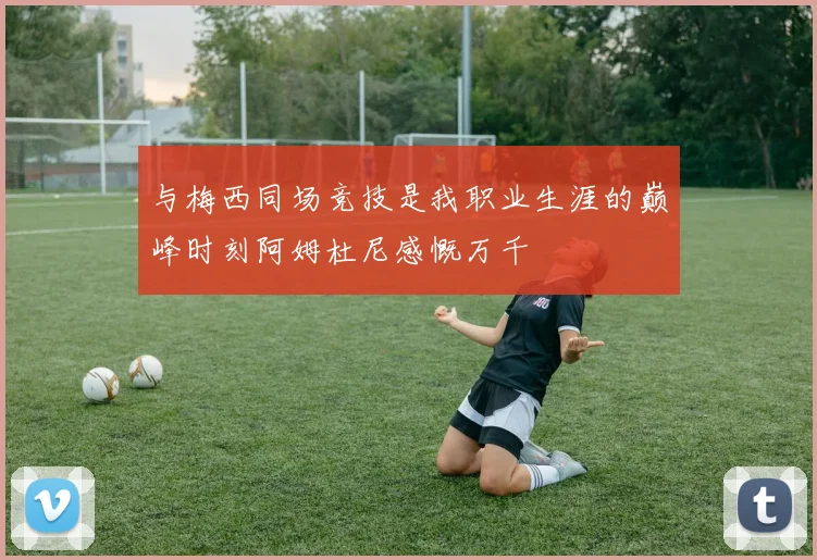 与梅西同场竞技是我职业生涯的巅峰时刻阿姆杜尼感慨万千