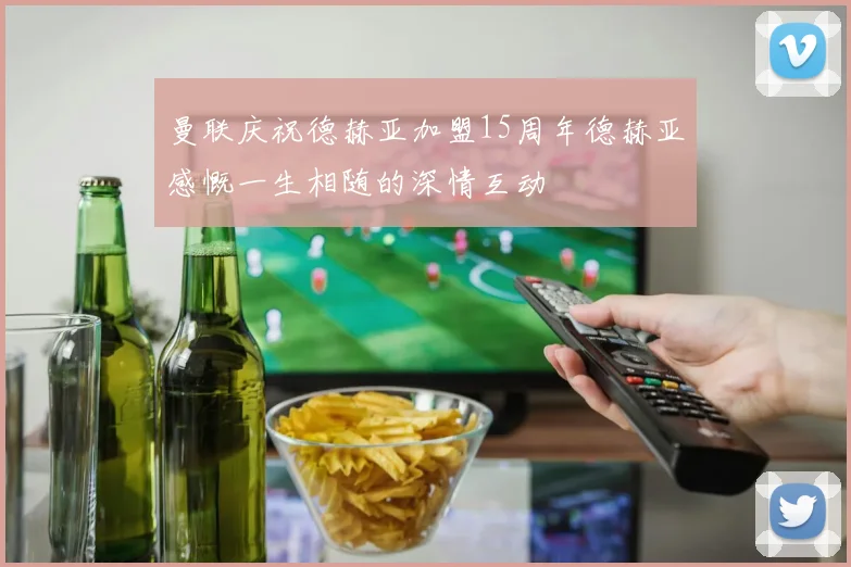 曼联庆祝德赫亚加盟15周年德赫亚感慨一生相随的深情互动