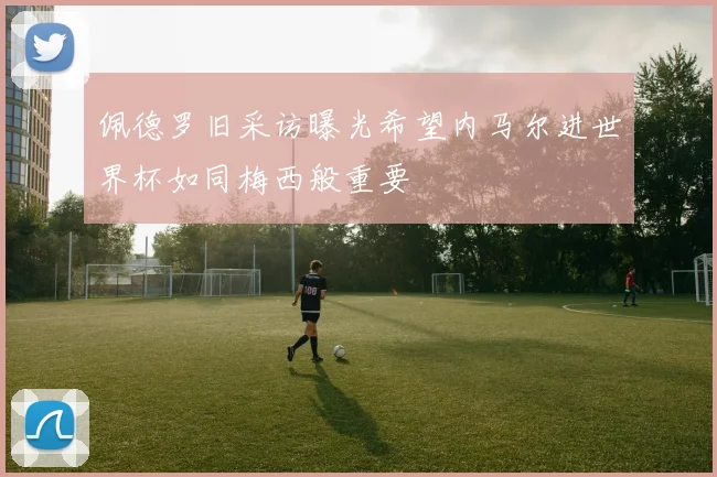 佩德罗旧采访曝光希望内马尔进世界杯如同梅西般重要