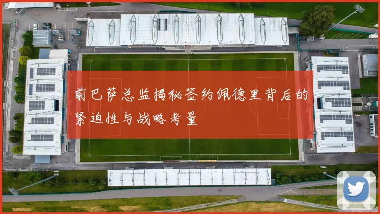 前巴萨总监揭秘签约佩德里背后的紧迫性与战略考量
