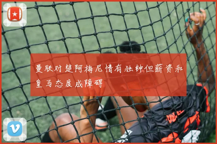 曼联对楚阿梅尼情有独钟但薪资和皇马态度成障碍