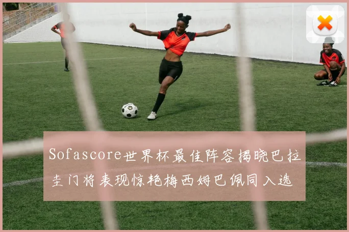 Sofascore世界杯最佳阵容揭晓巴拉圭门将表现惊艳梅西姆巴佩同入选
