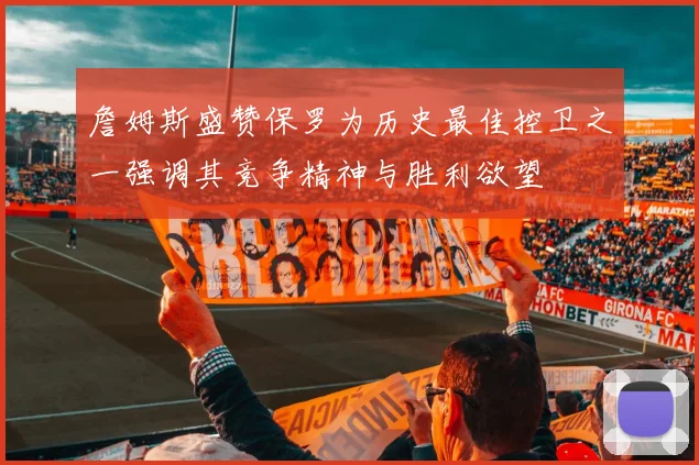 詹姆斯盛赞保罗为历史最佳控卫之一强调其竞争精神与胜利欲望