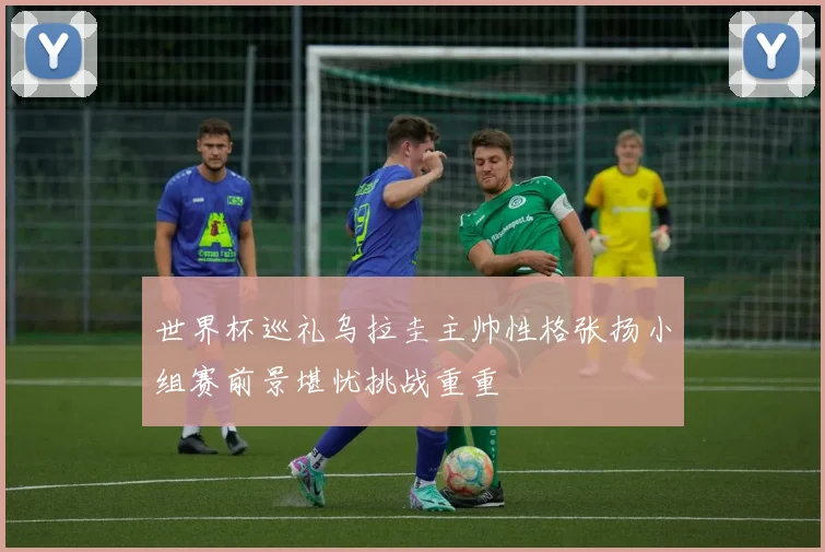 世界杯巡礼乌拉圭主帅性格张扬小组赛前景堪忧挑战重重