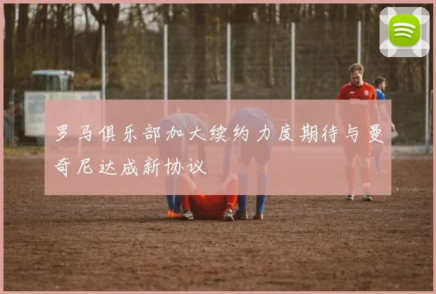 罗马俱乐部加大续约力度期待与曼奇尼达成新协议